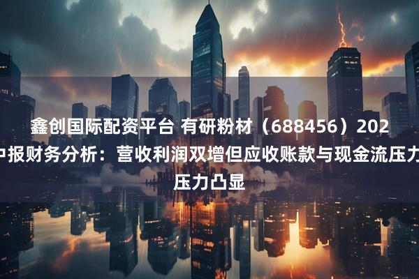 鑫创国际配资平台 有研粉材（688456）2025年中报财务分析：营收利润双增但应收账款与现金流压力凸显