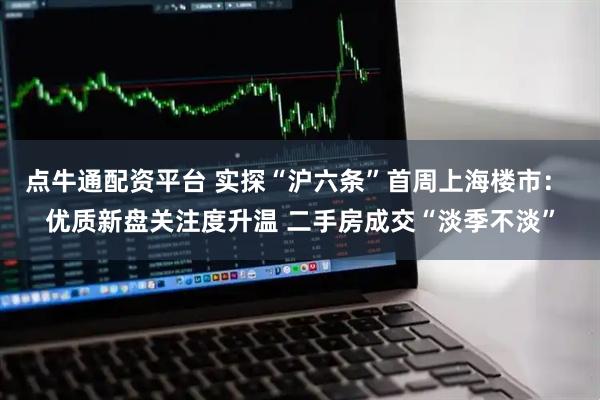 点牛通配资平台 实探“沪六条”首周上海楼市： 优质新盘关注度升温 二手房成交“淡季不淡”