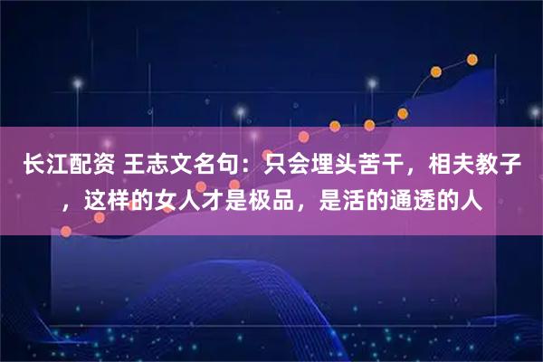 长江配资 王志文名句:只会埋头苦干,相夫教子,这样的女人才是极品,是活的通透的人